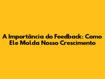 A Importância do Feedback: Como Ele Molda Nosso Crescimento