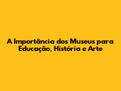 A Importância dos Museus para Educação, História e Arte