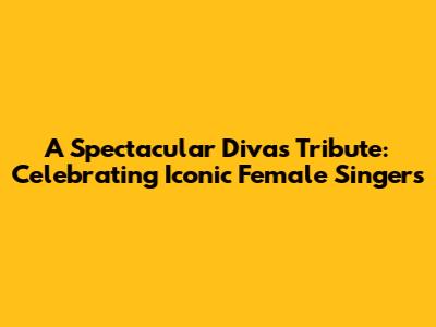 A Spectacular Divas Tribute: Celebrating Iconic Female Singers