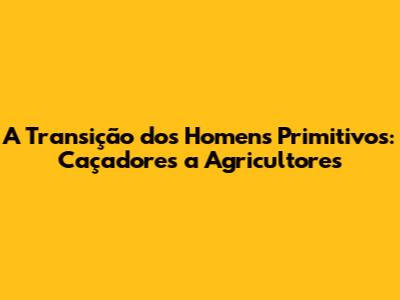 A Transição dos Homens Primitivos: Caçadores a Agricultores