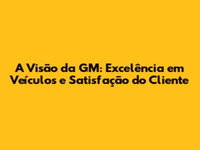 A Visão da GM: Excelência em Veículos e Satisfação do Cliente