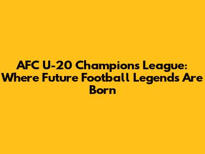 AFC U-20 Champions League: Where Future Football Legends Are Born