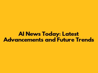 AI News Today: Latest Advancements and Future Trends