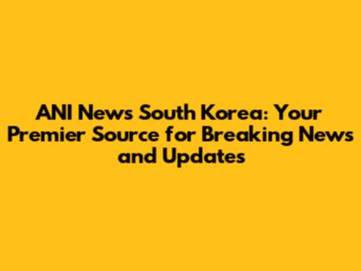 ANI News South Korea: Your Premier Source for Breaking News and Updates
