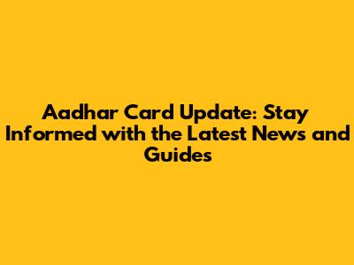 Aadhar Card Update: Stay Informed with the Latest News and Guides