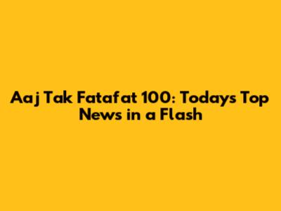 Aaj Tak Fatafat 100: Today's Top News in a Flash