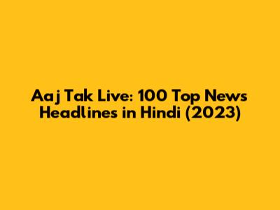 Aaj Tak Live: 100 Top News Headlines in Hindi (2023)