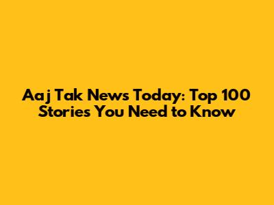 Aaj Tak News Today: Top 100 Stories You Need to Know