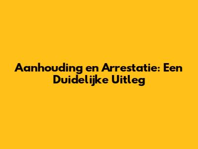 Aanhouding en Arrestatie: Een Duidelijke Uitleg
