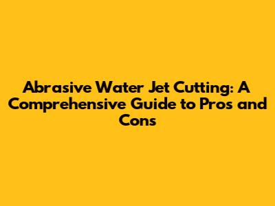 Abrasive Water Jet Cutting: A Comprehensive Guide to Pros and Cons