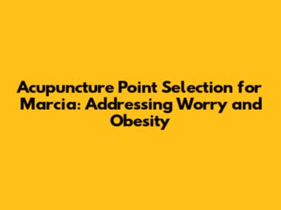 Acupuncture Point Selection for Marcia: Addressing Worry and Obesity