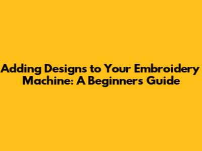 Adding Designs to Your Embroidery Machine: A Beginner's Guide