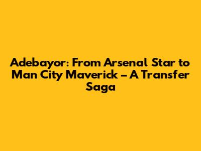 Adebayor: From Arsenal Star to Man City Maverick – A Transfer Saga