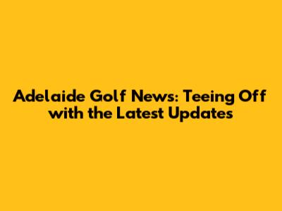 Adelaide Golf News: Teeing Off with the Latest Updates