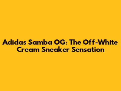 Adidas Samba OG: The Off-White Cream Sneaker Sensation