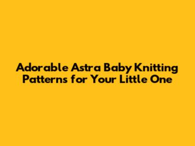 Adorable Astra Baby Knitting Patterns for Your Little One