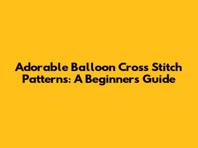 Adorable Balloon Cross Stitch Patterns: A Beginner's Guide