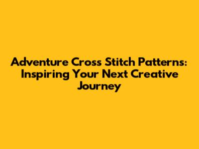 Adventure Cross Stitch Patterns: Inspiring Your Next Creative Journey