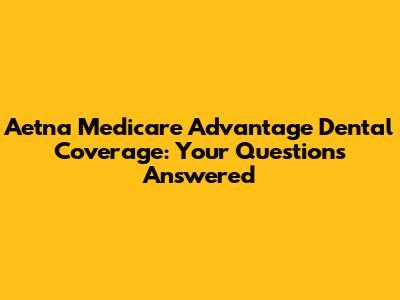 Aetna Medicare Advantage Dental Coverage: Your Questions Answered