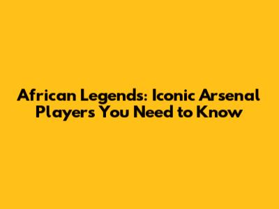 African Legends: Iconic Arsenal Players You Need to Know