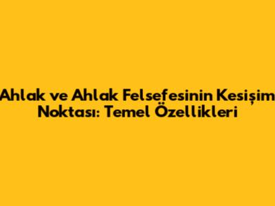 Ahlak ve Ahlak Felsefesinin Kesişim Noktası: Temel Özellikleri