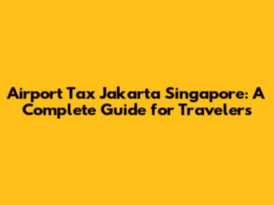 Airport Tax Jakarta Singapore: A Complete Guide for Travelers