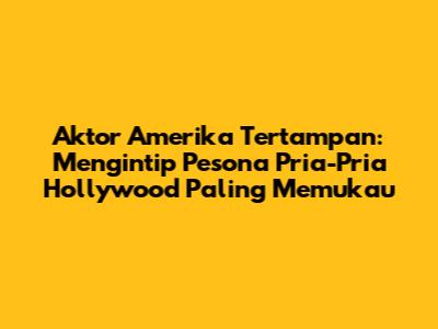 Aktor Amerika Tertampan: Mengintip Pesona Pria-Pria Hollywood Paling Memukau