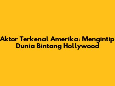 Aktor Terkenal Amerika: Mengintip Dunia Bintang Hollywood