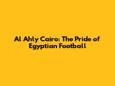 Al Ahly Cairo: The Pride of Egyptian Football
