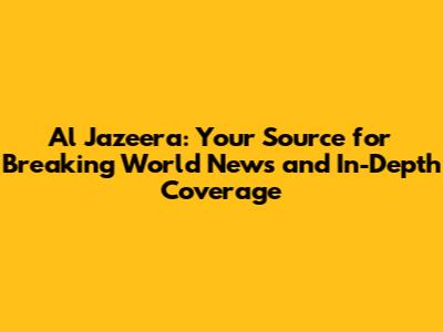 Al Jazeera: Your Source for Breaking World News and In-Depth Coverage