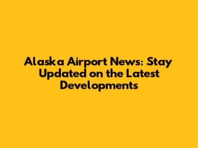 Alaska Airport News: Stay Updated on the Latest Developments