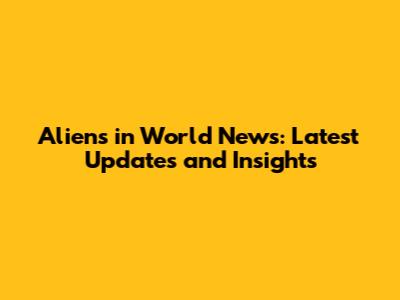 Aliens in World News: Latest Updates and Insights