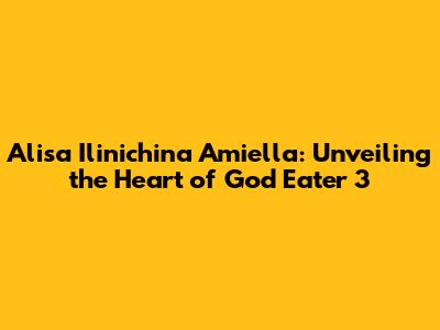 Alisa Ilinichina Amiella: Unveiling the Heart of God Eater 3