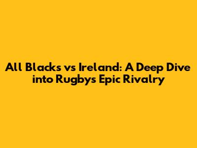 All Blacks vs Ireland: A Deep Dive into Rugby's Epic Rivalry