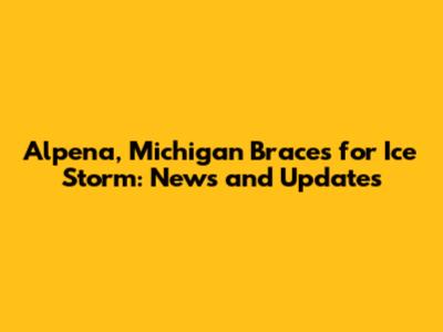 Alpena, Michigan Braces for Ice Storm: News and Updates