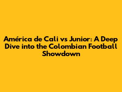 América de Cali vs Junior: A Deep Dive into the Colombian Football Showdown