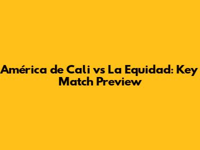 América de Cali vs La Equidad: Key Match Preview