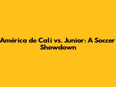 América de Cali vs. Junior: A Soccer Showdown