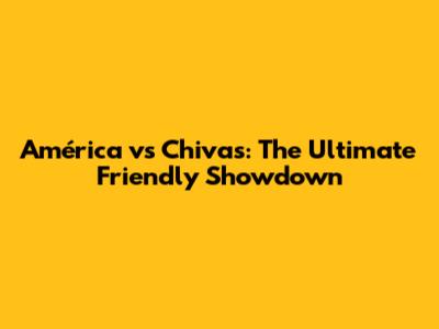América vs Chivas: The Ultimate Friendly Showdown