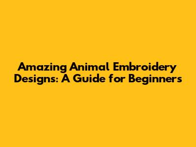 Amazing Animal Embroidery Designs: A Guide for Beginners