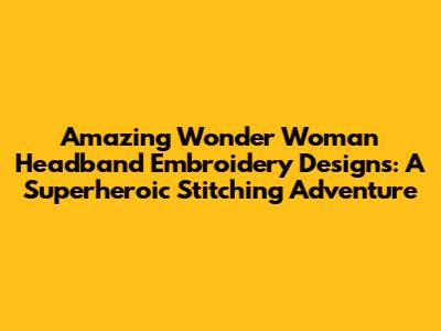 Amazing Wonder Woman Headband Embroidery Designs: A Superheroic Stitching Adventure