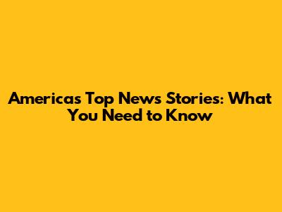 America's Top News Stories: What You Need to Know