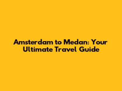 Amsterdam to Medan: Your Ultimate Travel Guide