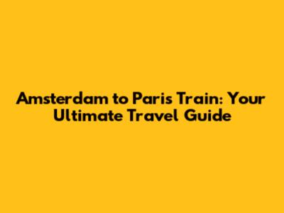 Amsterdam to Paris Train: Your Ultimate Travel Guide
