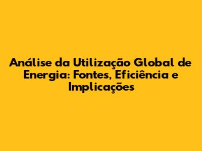 Análise da Utilização Global de Energia: Fontes, Eficiência e Implicações