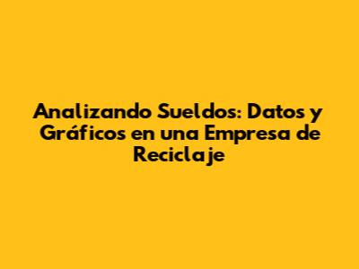 Analizando Sueldos: Datos y Gráficos en una Empresa de Reciclaje