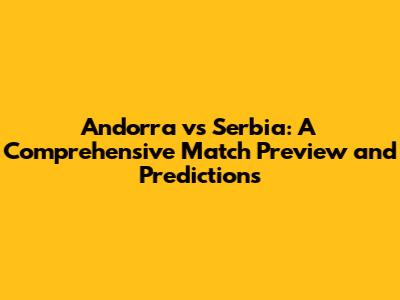 Andorra vs Serbia: A Comprehensive Match Preview and Predictions