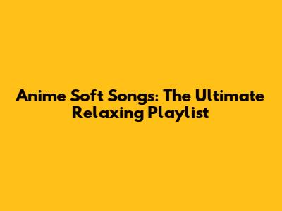 Anime Soft Songs: The Ultimate Relaxing Playlist