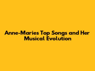 Anne-Marie's Top Songs and Her Musical Evolution