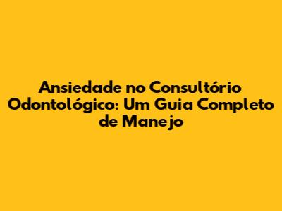 Ansiedade no Consultório Odontológico: Um Guia Completo de Manejo